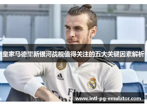 皇家马德里新银河战舰值得关注的五大关键因素解析