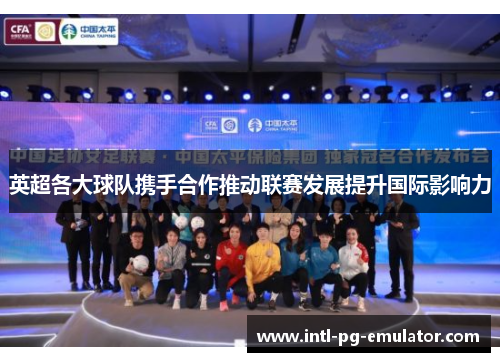 英超各大球队携手合作推动联赛发展提升国际影响力