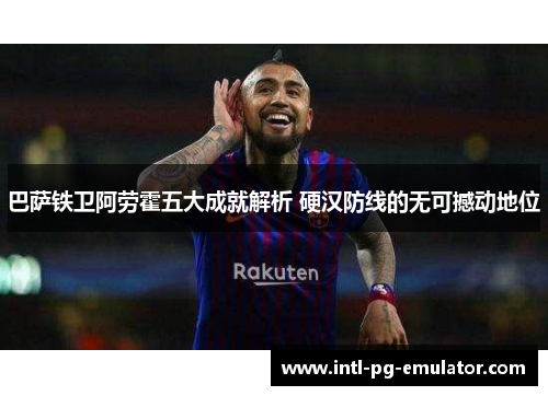 巴萨铁卫阿劳霍五大成就解析 硬汉防线的无可撼动地位