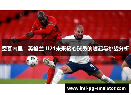 恩瓦内里：英格兰 U21未来核心球员的崛起与挑战分析