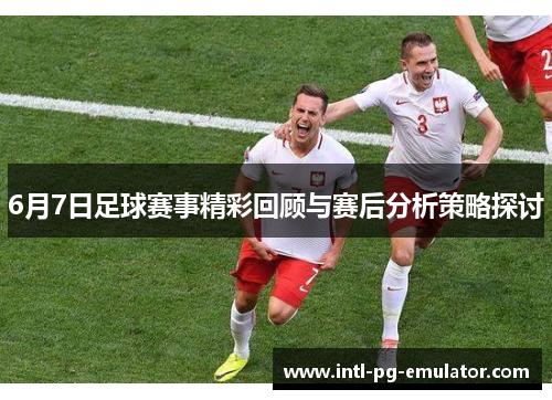 6月7日足球赛事精彩回顾与赛后分析策略探讨