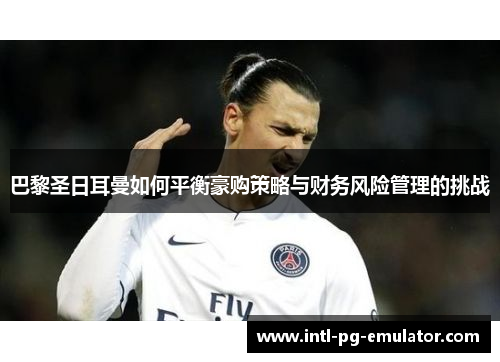 巴黎圣日耳曼如何平衡豪购策略与财务风险管理的挑战
