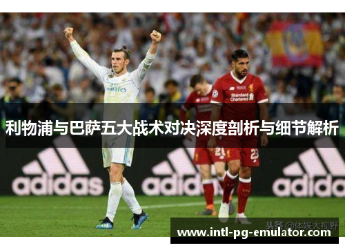 利物浦与巴萨五大战术对决深度剖析与细节解析