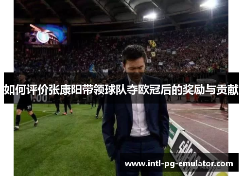 如何评价张康阳带领球队夺欧冠后的奖励与贡献