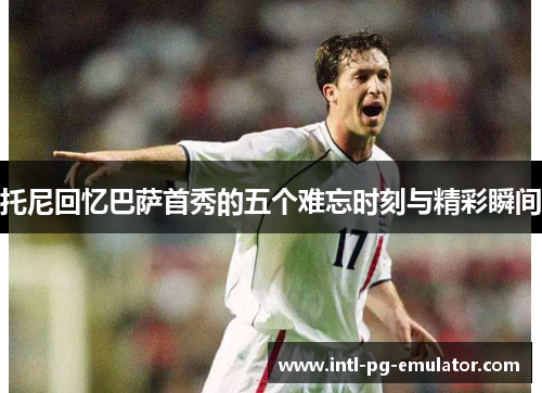 托尼回忆巴萨首秀的五个难忘时刻与精彩瞬间