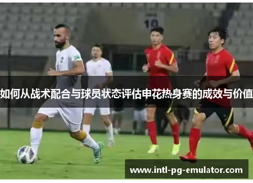 如何从战术配合与球员状态评估申花热身赛的成效与价值