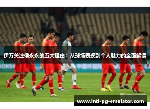伊万关注侯永永的五大理由：从球场表现到个人魅力的全面解读