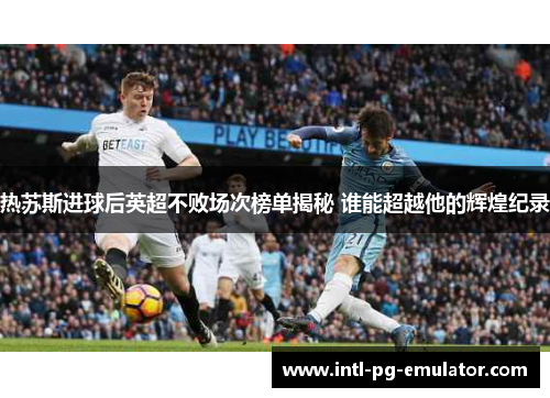 热苏斯进球后英超不败场次榜单揭秘 谁能超越他的辉煌纪录