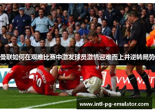 曼联如何在艰难比赛中激发球员激情迎难而上并逆转局势