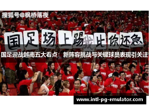 国足迎战越南五大看点：新阵容挑战与关键球员表现引关注