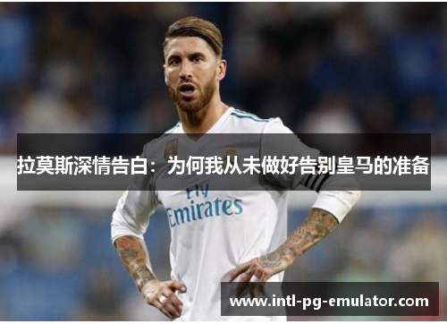 拉莫斯深情告白：为何我从未做好告别皇马的准备