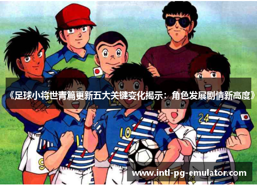《足球小将世青篇更新五大关键变化揭示：角色发展剧情新高度》