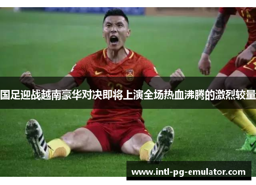 国足迎战越南豪华对决即将上演全场热血沸腾的激烈较量