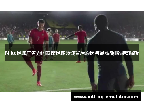 Nike足球广告为何缺席足球领域背后原因与品牌战略调整解析