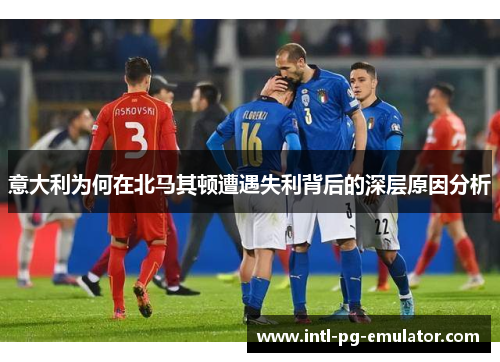 意大利为何在北马其顿遭遇失利背后的深层原因分析