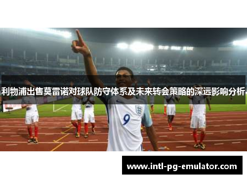 利物浦出售莫雷诺对球队防守体系及未来转会策略的深远影响分析