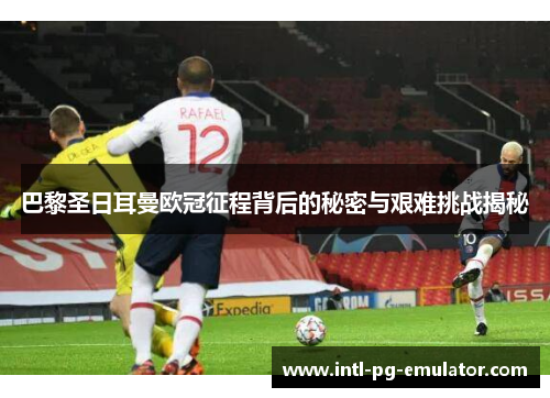 巴黎圣日耳曼欧冠征程背后的秘密与艰难挑战揭秘