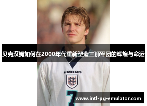贝克汉姆如何在2000年代重新塑造三狮军团的辉煌与命运