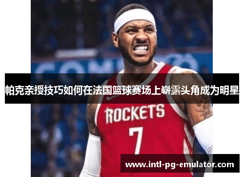 帕克亲授技巧如何在法国篮球赛场上崭露头角成为明星