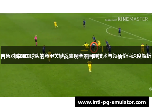 吉鲁对阵韩国球队的意甲关键战表现全景回顾技术与领袖价值深度解析 吉鲁对阵韩国球队的意甲关键战表现全景回顾技术与领袖价值深度解析
