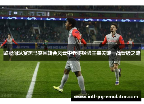 欧冠淘汰赛黑马突围转会风云中老将经验主宰关键一战晋级之路 欧冠淘汰赛黑马突围转会风云中老将经验主宰关键一战晋级之路