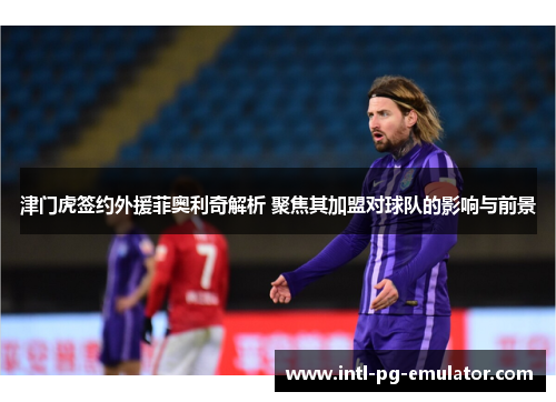 津门虎签约外援菲奥利奇解析 聚焦其加盟对球队的影响与前景