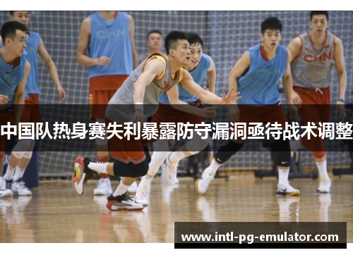 中国队热身赛失利暴露防守漏洞亟待战术调整