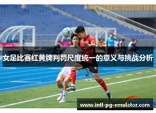 女足比赛红黄牌判罚尺度统一的意义与挑战分析 女足比赛红黄牌判罚尺度统一的意义与挑战分析