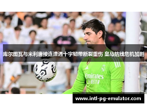 库尔图瓦与米利唐接连遭遇十字韧带断裂重伤 皇马防线危机加剧