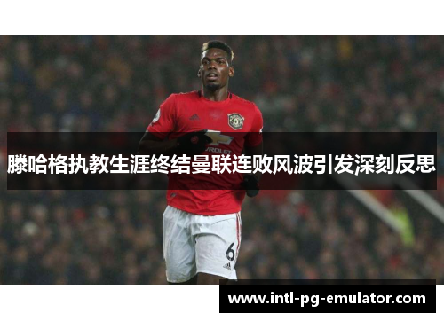 滕哈格执教生涯终结曼联连败风波引发深刻反思