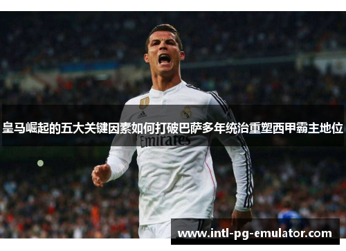 皇马崛起的五大关键因素如何打破巴萨多年统治重塑西甲霸主地位
