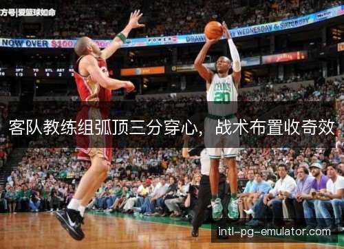 客队教练组弧顶三分穿心,战术布置收奇效 客队教练组弧顶三分穿心,战术布置收奇效