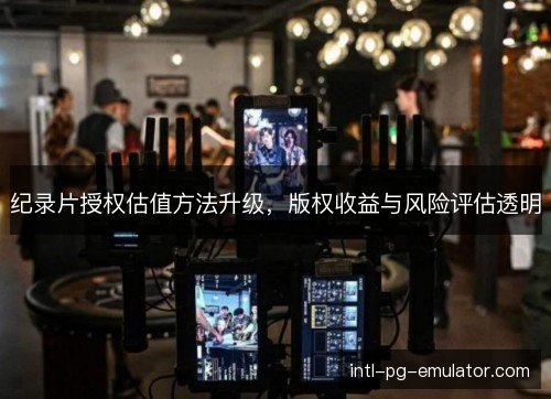 纪录片授权估值方法升级,版权收益与风险评估透明 纪录片授权估值方法升级,版权收益与风险评估透明